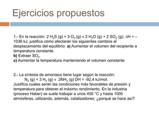 Ejercicios propuestos

1.- En la reacción: 2 H2S (g) + 3 O2 (g) « 2 H2O (g) + 2 SO2 (g); ∆H = –
1036 kJ, justifica cómo afectarán los siguientes cambios al
desplazamiento del equilibrio: a) Aumentar el volumen del recipiente a
temperatura constante.
b) Extraer SO2.
c) Aumentar la temperatura manteniendo el volumen constante


2.- La síntesis de amoniaco tiene lugar según la reacción:
       N2 (g) + 3 H2 (g) « 2NH3 (g) DH = -92,4 kJ/mol.
Justifica cuales serán las condiciones más favorables de presión y
temperatura para obtener el máximo rendimiento. En la industria
(proceso Haber) se suele trabajar a unos 450 °C y hasta 1000
atmósferas, utilizando, además, catalizadores; ¿porqué se hace así?
 