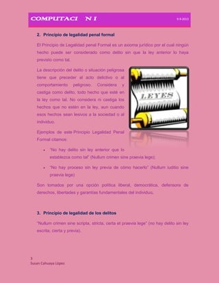 COMPUTACIÒN I 9-9-2013
3
Susan Cahuaya Lòpez
2. Principio de legalidad penal formal
El Principio de Legalidad penal Formal es un axioma jurídico por el cual ningún
hecho puede ser considerado como delito sin que la ley anterior lo haya
previsto como tal.
La descripción del delito o situación peligrosa
tiene que preceder al acto delictivo o al
comportamiento peligroso. Considera y
castiga como delito, todo hecho que esté en
la ley como tal. No considera ni castiga los
hechos que no estén en la ley, aun cuando
esos hechos sean lesivos a la sociedad o al
individuo.
Ejemplos de este Principio Legalidad Penal
Formal citamos:
“No hay delito sin ley anterior que lo
establezca como tal” (Nullum crimen sine praevia lege);
“No hay proceso sin ley previa de cómo hacerlo” (Nullum iuditio sine
praevia lege)
Son tomados por una opción política liberal, democrática, defensora de
derechos, libertades y garantías fundamentales del individuo.
3. Principio de legalidad de los delitos
“Nullum crimen sine scripta, stricta, certa et praevia lege” (no hay delito sin ley
escrita, cierta y previa).
 