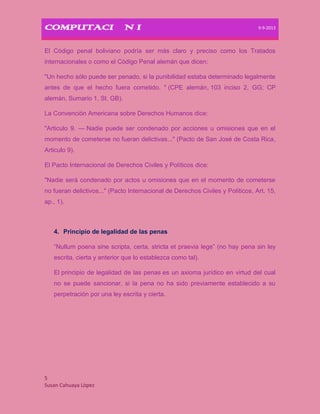 COMPUTACIÒN I 9-9-2013
5
Susan Cahuaya Lòpez
El Código penal boliviano podría ser más claro y preciso como los Tratados
internacionales o como el Código Penal alemán que dicen:
"Un hecho sólo puede ser penado, si la punibilidad estaba determinado legalmente
antes de que el hecho fuera cometido. " (CPE alemán, 103 inciso 2, GG; CP
alemán, Sumario 1, St. GB).
La Convención Americana sobre Derechos Humanos dice:
"Articulo 9. — Nadie puede ser condenado por acciones u omisiones que en el
momento de cometerse no fueran delictivas..." (Pacto de San José de Costa Rica,
Articulo 9).
El Pacto Internacional de Derechos Civiles y Políticos dice:
"Nadie será condenado por actos u omisiones que en el momento de cometerse
no fueran delictivos..." (Pacto Internacional de Derechos Civiles y Políticos, Art. 15,
ap., 1).
4. Principio de legalidad de las penas
“Nullum poena sine scripta, certa, stricta et praevia lege” (no hay pena sin ley
escrita, cierta y anterior que lo establezca como tal).
El principio de legalidad de las penas es un axioma jurídico en virtud del cual
no se puede sancionar, si la pena no ha sido previamente establecido a su
perpetración por una ley escrita y cierta.
 