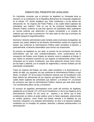 ENSAYO DEL PRINCIPIO DE LEGALIDAD
Es importante comenzar que el principio de legalidad en Venezuela tiene su
previsión en la constitución de la República Bolivariana de Venezuela establecido
en el artículo 137, donde establece que “Esta constitución y la ley definen las
atribuciones de los órganos del Poder Público, a las cuales deben sujetarse las
actividades que realicen”. Este es uno de los principios fundamentales del
Derecho Publico conforme al cual todo ejercicio de potestades debe sustentarse
en normas jurídicas que determinen un órgano competente y un conjunto de
materias que caen bajo su jurisdicción. Por esta razón se dice que el principio de
legalidad asegura la seguridad jurídica.
Asimismo l derecho administrativo está montado sobre el principio de legalidad, de
manera que puede hablarse de tal derecho administrativo cuando los órganos del
Estado que conforman la Administración Pública están sometidos al derecho, y
particularmente al derecho desarrollado para normar sus actuaciones.
El principio de legalidad es, por tanto, el primero de los principios del derecho
administrativo que han sido constitucionalizados, como consecuencia de la
concepción del Estado como Estado de derecho como lo establece el Artículo 2,
que implica la necesaria sumisión de sus órganos al ordenamiento jurídico. Este,
compuesto por la propia Constitución, que tiene aplicación directa como norma,
por las leyes y además, por el conjunto de reglamentos y normas dictados por las
autoridades competentes
Todos los órganos del Estado, por tanto, están sometidos a la Administración, y
dentro de ellos, por supuesto, los que conforman la Administración Pública, a cuyo
efecto, el artículo 137 de la propia Constitución dispone que “la Constitución y las
leyes definen las atribuciones de los órganos que ejercen el Poder Público, a las
cuales deben sujetarse las actividades que realicen”; y el artículo 141, al precisar
los principios que rigen la Administración Pública, dispone que esta debe actuar
“con sometimiento pleno a la ley y al derecho”.
El principio de legalidad administrativa como parte del principio de legalidad,
establecido en el Articulo 137 y 274 de la Constitución y 3 de la Ley Orgánica de la
Administración Central. Es así como se expresa y se afirma que el texto
constitucional se refiere al poder público como lo había expresado anteriormente
en sentido genérico, como Poder del Estado atinente a la totalidad de sus
funciones incluyendo a la potestad administrativa, es decir a la situación subjetiva
constituida por el complejo de poderes, derechos y deberes pertenecientes a la
administración”.
 