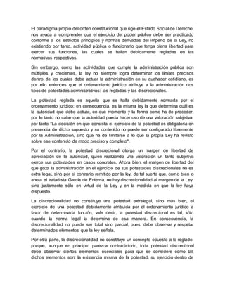 El paradigma propio del orden constitucional que rige el Estado Social de Derecho,
nos ayuda a comprender que el ejercicio del poder público debe ser practicado
conforme a los estrictos principios y normas derivadas del imperio de la Ley, no
existiendo por tanto, actividad pública o funcionario que tenga plena libertad para
ejercer sus funciones, las cuales se hallan debidamente regladas en las
normativas respectivas.
Sin embargo, como las actividades que cumple la administración pública son
múltiples y crecientes, la ley no siempre logra determinar los límites precisos
dentro de los cuales debe actuar la administración en su quehacer cotidiano, es
por ello entonces que el ordenamiento jurídico atribuye a la administración dos
tipos de potestades administrativas: las regladas y las discrecionales.
La potestad reglada es aquella que se halla debidamente normada por el
ordenamiento jurídico; en consecuencia, es la misma ley la que determina cuál es
la autoridad que debe actuar, en qué momento y la forma como ha de proceder,
por lo tanto no cabe que la autoridad pueda hacer uso de una valoración subjetiva,
por tanto "La decisión en que consista el ejercicio de la potestad es obligatoria en
presencia de dicho supuesto y su contenido no puede ser configurado libremente
por la Administración, sino que ha de limitarse a lo que la propia Ley ha revisto
sobre ese contenido de modo preciso y completo".
Por el contrario, la potestad discrecional otorga un margen de libertad de
apreciación de la autoridad, quien realizando una valoración un tanto subjetiva
ejerce sus potestades en casos concretos. Ahora bien, el margen de libertad del
que goza la administración en el ejercicio de sus potestades discrecionales no es
extra legal, sino por el contrario remitido por la ley, de tal suerte que, como bien lo
anota el tratadista García de Enterria, no hay discrecionalidad al margen de la Ley,
sino justamente sólo en virtud de la Ley y en la medida en que la ley haya
dispuesto.
La discrecionalidad no constituye una potestad extralegal, sino más bien, el
ejercicio de una potestad debidamente atribuida por el ordenamiento jurídico a
favor de determinada función, vale decir, la potestad discrecional es tal, sólo
cuando la norma legal la determina de esa manera. En consecuencia, la
discrecionalidad no puede ser total sino parcial, pues, debe observar y respetar
determinados elementos que la ley señala.
Por otra parte, la discrecionalidad no constituye un concepto opuesto a lo reglado,
porque, aunque en principio parezca contradictorio, toda potestad discrecional
debe observar ciertos elementos esenciales para que se considere como tal,
dichos elementos son: la existencia misma de la potestad, su ejercicio dentro de
 