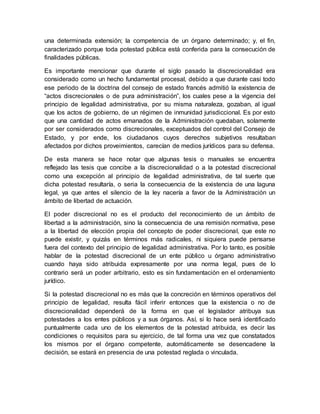 una determinada extensión; la competencia de un órgano determinado; y, el fin,
caracterizado porque toda potestad pública está conferida para la consecución de
finalidades públicas.
Es importante mencionar que durante el siglo pasado la discrecionalidad era
considerado como un hecho fundamental procesal, debido a que durante casi todo
ese periodo de la doctrina del consejo de estado francés admitió la existencia de
“actos discrecionales o de pura administración”, los cuales pese a la vigencia del
principio de legalidad administrativa, por su misma naturaleza, gozaban, al igual
que los actos de gobierno, de un régimen de inmunidad jurisdiccional. Es por esto
que una cantidad de actos emanados de la Administración quedaban, solamente
por ser considerados como discrecionales, exceptuados del control del Consejo de
Estado, y por ende, los ciudadanos cuyos derechos subjetivos resultaban
afectados por dichos proveimientos, carecían de medios jurídicos para su defensa.
De esta manera se hace notar que algunas tesis o manuales se encuentra
reflejado las tesis que concibe a la discrecionalidad o a la potestad discrecional
como una excepción al principio de legalidad administrativa, de tal suerte que
dicha potestad resultaría, o seria la consecuencia de la existencia de una laguna
legal, ya que antes el silencio de la ley nacería a favor de la Administración un
ámbito de libertad de actuación.
El poder discrecional no es el producto del reconocimiento de un ámbito de
libertad a la administración, sino la consecuencia de una remisión normativa, pese
a la libertad de elección propia del concepto de poder discrecional, que este no
puede existir, y quizás en términos más radicales, ni siquiera puede pensarse
fuera del contexto del principio de legalidad administrativa. Por lo tanto, es posible
hablar de la potestad discrecional de un ente público u órgano administrativo
cuando haya sido atribuida expresamente por una norma legal, pues de lo
contrario será un poder arbitrario, esto es sin fundamentación en el ordenamiento
jurídico.
Si la potestad discrecional no es más que la concreción en términos operativos del
principio de legalidad, resulta fácil inferir entonces que la existencia o no de
discrecionalidad dependerá de la forma en que el legislador atribuya sus
potestades a los entes públicos y a sus órganos. Así, si lo hace será identificado
puntualmente cada uno de los elementos de la potestad atribuida, es decir las
condiciones o requisitos para su ejercicio, de tal forma una vez que constatados
los mismos por el órgano competente, automáticamente se desencadene la
decisión, se estará en presencia de una potestad reglada o vinculada.
 