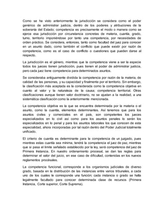 Como se ha visto anteriormente la jurisdicción se considera como el poder
genérico de administrar justicia, dentro de los poderes y atribuciones de la
soberanía del Estado; competencia es precisamente el modo o manera como se
ejerce esa jurisdicción por circunstancia concretas de materia, cuantía, grado,
turno, territorio imponiéndose por tanto una competencia, por necesidades de
orden práctico. Se considera, entonces, tanto como facultad del juez para conocer
en un asunto dado, como también el conflicto que puede existir por razón de
competencia, como es el caso de conflicto o cuestiones que pueden darse al
respecto.
La jurisdicción es el género, mientras que la competencia viene a ser la especie
todos los jueces tienen jurisdicción, pues tienen el poder de administrar justicia,
pero cada juez tiene competencia para determinados asuntos.
Se consideraba antiguamente dividida la competencia por razón de la materia, de
calidad de las personas, y su capacidad y finalmente por el territorio. Sin embargo,
la clasificación más aceptada es la considerada como la competencia objetiva en
cuanto al valor y la naturaleza de la causa; competencia territorial. Otras
clasificaciones aunque tienen valor doctrinario, no se ajustan a la realidad, a una
sistemática clasificación como la anteriormente mencionada.
La competencia objetiva es la que se encuentra determinada por la materia o el
asunto, como la cuantía, elementos determinantes. Así tenemos que para los
asuntos civiles y comerciales en el país, son competentes los jueces
especializados en lo civil así como para los asuntos penales lo serán los
especializados en lo penal y para los asuntos laborales los que conocen de esta
especialidad, ahora incorporadas por tal razón dentro del Poder Judicial totalmente
unificado.
El criterio de cuantía es determinante para la competencia de un juzgado, pues
mientras estas cuantía sea mínima, tendrá la competencia el juez de paz, mientras
que si pasa el limite señalado establecido por la ley, será competencia del juez de
Primera Instancia. En nuestro ordenamiento procesal, se dan las reglas para
determinar el valor del juicio, en ese caso de dificultad, contenidas en los nuevos
reglamentos procésales.
La competencia funcional, corresponde a los organismos judiciales de diverso
grado, basada en la distribución de las instancias entre varios tribunales, a cada
uno de los cuales le corresponde una función; cada instancia o grado se halla
legalmente facultado para conocer determinada clase de recursos (Primera
Instancia, Corte superior, Corte Suprema).
 