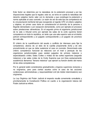 Este factor se determina por la naturaleza de la pretensión procesal y por las
disposiciones legales que la regulan, esto es, se toma en cuenta la naturaleza del
derecho subjetivo hecho valer con la demanda y que constituyen la pretensión y
norma aplicable al caso concreto. La razón de ser de este tipo de competencia es
la circunscripción territorial del juez recogiendo el vigente CPC el criterio subjetivo
y objetivo; en primer caso tiene en consideración el domicilio de la persona o
litigante demandado o por excepción demandante, como por ejemplo en procesos
sobre prestaciones alimenticias. En el segundo prima el organismo jurisdiccional
de la sala o tribunal como por ejemplo las salas de la corte suprema tienen
competencia en toda la república, en tanto que una sala superior solo en el distrito
judicial correspondiente y un juzgado correspondiente y un juzgado de provincia
tan solo ella.
El criterio de la cuantificación del asunto o conflicto de intereses para fijar la
competencia, abarca de un lado de la cuantía propiamente dicha y de otro
procedimiento en que se debe sustanciar el caso en concreto. Denominado este
criterio competencia funcional se relaciona con el nivel o jerarquía de los
organismos jurisdiccionales pues existen juzgados de primera instancia o
especializados civiles; Salas Civiles o mixtas de las cortes superiores (segunda
instancia) y las salas civiles de la Corte Suprema que con fines exclusivamente
académicos llamamos "tercera instancia" que ejercen su función dentro del marco
de las otras competencias.
Por lo general están considerados gradualmente y órganos superiores revisores y
no originarios, pero para ciertos asuntos como el caso de las acciones
contenciosas administrativas y responsabilidad civil (de índole indemnizatorio) son
originarias.
La Ley Orgánica del Poder Judicial al respecto resulta conveniente consultarla y
prioritariamente la Constitución Política en cuanto a la organización básica del
Poder Judicial se refiere.
 