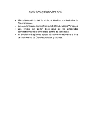 REFERENCIA BIBLIOGRAFICAS
 Manual sobre el control de la discrecionalidad administrativa, de
Atienza Manuel.
 Jurisprudencias de administrativo de Editorial Jurídica Venezuela
 Los límites del poder discrecional de las autoridades
administrativas de la universidad central de Venezuela.
 El principio de legalidad aplicada a la administración de la tesis
de la academia de Ciencias políticas y sociales.
 
