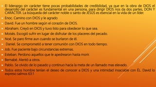  El liderazgo sin carácter tiene pocas probabilidades de credibilidad, ya que en la obra de DIOS el
desarrollo del carácter es fundamental en una persona, para dirigir DIOS nos da dos partes, DON Y
CARÁCTER. La búsqueda del carácter noble o santo de JESÚS es esencial en la vida de un líder.
 Enoc. Camino con DIOS y le agrado
 David. Fue un hombre según el corazón de DIOS.
 Abraham. Creyó en DIOS y tuvo listo para obedecer lo que sea.
 Moisés. Escogió sufrir en lugar de disfrutar de los placeres del pecado.
 Noé. Se paro firme aun cuando se burlaron de él.
 Daniel. Se comprometió a tener comunión con DIOS en todo tiempo.
 Job. Fue paciente bajo circunstancias extremas.
 Esteban. Perdono aquellos que le apedrearon hasta morir.
 Bernabé. Alentó a otros.
 Pablo. Se olvido de lo pasado y continuo hacia la meta de un llamado mas elevado.
 Todos estos hombre tenían el deseo de conocer a DIOS y una intimidad insaciable con ÉL. David lo
expreso salmos 63:1
 