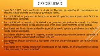  Juan 14:5,6,10,11. Jesús confronto la duda de Thomas, en relación al conocimiento del
destino, hablándole de los milagros que había hecho.
 La credibilidad se gana con el tiempo se va construyendo paso a paso, este factor es
esencial en el liderazgo.
 La credibilidad, el respeto y la lealtad son ganadas principalmente cuando los lideres
demuestran por medio de las acciones que creen en el valor inherente de los demás.
 Los lideres cristianos tienen el desafío especial de servir, apoyar, y establecer una relación
solida con tus allegados.
 Los lideres efectivos valoran a la gente, a todas las personas y continuamente aprenden a
preciar y afirmar la diversidad 1corintiso 9:20-22.
 Los gerentes buscan ganancias y los lideres cristianos desarrollan pasión por la humanidad
lucas19:10.
 Los lideres en el mundo establecen credibilidad en los logros, en el cristianismo se coloca
a las personas por encima de todo.
CREDIBILIDAD
 