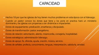  Hechos 1:8 por que las iglesias de hoy tienen muchos problemas en esta época con el liderazgo.
 Cuando un pastor conoce los dones que tiene y los pone en practica hará un ministerio
dominante y las iglesias son propensas a ser dinámicas e impactantes.
 Dones de equipamiento: predicación, enseñanza y discipulado.
 Dones de transformación: pastor, evangelismo.
 Dones de relación: exhortación, aliento, misericordia, consejería, hospitalidad.
 Dones estratégicos: administración liderazgo.
 Dones de apoyo: fe, ofrenda, ayuda, oración, música, servicio.
 Dones de señales: profecía, conocimiento, lenguas, interpretación, sabiduría, sanidad.
CAPACIDAD
 