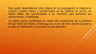  Para poder desarrollarnos como lideres en la congregación al máximo es
conocer nuestros dones y transformarlos así las palabras en acción, los
lideres deben dar oportunidades a los miembros para aumentar sus
conocimientos y habilidades.
 Los lideres ganan credibilidad por medio del cumplimiento de su promesa
de que todos son lideres, el liderazgo es un don de DIOS donde se ponen a
prueba las habilidades y en practica lo que aprenden.
 