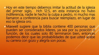 Hoy en este tiempo debemos imitar la actitud de la iglesia
del primer siglo, Hch 12:5, en esta instancia no hubo
indiferencia, nadie le hecho la culpa a pedro, ni mucho mas
llamaron a conferencia para buscar reemplazo, en lugar de
eso la iglesia oro.
Maxwell sugiere que la biblia contiene 400 personas que
pueden ser considerados lideres, ya sea por su posición o
función, de los cuales solo 80 terminaron bien, entonces
podemos decir que las probabilidades de que usted acabe
su carrera con gozo y alegría son pocas.
 