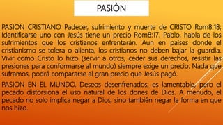 PASION CRISTIANO Padecer, sufrimiento y muerte de CRISTO Rom8:18;
Identificarse uno con Jesús tiene un precio Rom8:17. Pablo, habla de los
sufrimientos que los cristianos enfrentarán. Aun en países donde el
cristianismo se tolera o alienta, los cristianos no deben bajar la guardia.
Vivir como Cristo lo hizo (servir a otros, ceder sus derechos, resistir las
presiones para conformarse al mundo) siempre exige un precio. Nada que
suframos, podrá compararse al gran precio que Jesús pagó.
PASION EN EL MUNDO. Deseos desenfrenados, es lamentable, pero el
pecado distorsiona el uso natural de los dones de Dios. A menudo, el
pecado no solo implica negar a Dios, sino también negar la forma en que
nos hizo.
PASIÓN
 