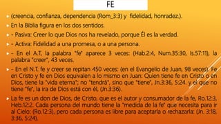  (creencia, confianza, dependencia (Rom_3:3) y fidelidad, honradez.).
 En la Biblia figura en los dos sentidos.
 - Pasiva: Creer lo que Dios nos ha revelado, porque Él es la verdad.
 - Activa: Fidelidad a una promesa, o a una persona.
 - En el A.T, la palabra "fe" aparece 3 veces: (Hab.2:4, Num.35:30, Is.57:11), la
palabra "creer", 43 veces.
 - En el N.T. fe y creer se repitan 450 veces: (en el Evangelio de Juan, 98 veces). Fe
en Cristo y fe en Dios equivalen a lo mismo en Juan: Quien tiene fe en Cristo o en
Dios, tiene la "vida eterna"; no "tendrá", sino que "tiene", Jn.3:36, 5:24. y el que no
tiene "fe", la ira de Dios está con él, (Jn.3:36).
 La fe es un don de Dios, de Cristo, que es el autor y consumador de la fe, Ro.12:3,
Heb.12:2. Cada persona del mundo tiene la "medida de la fe" que necesita para ir
al Cielo: (Ro.12:3), pero cada persona es libre para aceptarla o rechazarla: (Jn. 3:18,
3:36, 5:24).
FE
 