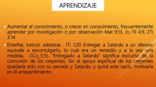 Aumentar el conocimiento, o crecer en conocimiento, frecuentemente
aprender por investigación o por observación Mat 9:13, Jn, Fil 4:9, 2Ti
3:14
Enseñar, instruir, adiestrar, 1Ti 1:20 Entregar a Satanás a un ofensor
equivale a excomulgarlo, lo cual era un remedio y a la vez una
medida, (1Co_5:5). "Entregado a Satanás" significa excluirlo de la
comunión de los creyentes. Sin el apoyo espiritual de los creyentes
quedaría solo con su pecado y Satanás, y quizá este vacío, motivaría
en él arrepentimiento.
APRENDIZAJE
 