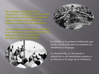 Sin embargo, la jerarquía entreSin embargo, la jerarquía entre
dominador y dominados se debe a estosdominador y dominados se debe a estos
últimos: es la necesidad que sienten lasúltimos: es la necesidad que sienten las
masas de contar con un jefe la quemasas de contar con un jefe la que
legitima esta relación de dependencia.legitima esta relación de dependencia.
La necesidad de amar, imitar y obedecerLa necesidad de amar, imitar y obedecer
a un ser superior a cambio de recibir unaa un ser superior a cambio de recibir una
guía para la vida es el principioguía para la vida es el principio
fundamental de la dominación.fundamental de la dominación.
La familia es la primera institución que
inculca en el individuo la sumisión, la
obediencia y el apego.
La dominación, ya sea innata o
adquirida, es de naturaleza psíquica y
se refuerza a lo largo de la existencia.
 
