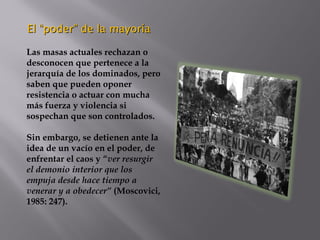 El “poder” de la mayoríaEl “poder” de la mayoría
Las masas actuales rechazan o
desconocen que pertenece a la
jerarquía de los dominados, pero
saben que pueden oponer
resistencia o actuar con mucha
más fuerza y violencia si
sospechan que son controlados.
Sin embargo, se detienen ante la
idea de un vacío en el poder, de
enfrentar el caos y “ver resurgir
el demonio interior que los
empuja desde hace tiempo a
venerar y a obedecer” (Moscovici,
1985: 247).
 