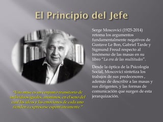 Serge Moscovici (1925-2014)
retoma los argumentos
fundamentalmente negativos de
Gustave Le Bon, Gabriel Tarde y
Sigmund Freud respecto al
fenómeno de las masas en su
libro “La era de las multitudes”.
Desde la óptica de la Psicología
Social, Moscovici sintetiza los
trabajos de sus predecesores ,
además de describir a las masas y
sus dirigentes, y las formas de
comunicación que surgen de esta
jerarquización.
““Una masa es un conjunto transitorio deUna masa es un conjunto transitorio de
individuos iguales, anónimos, en el seno delindividuos iguales, anónimos, en el seno del
cual las ideas y las emociones de cada unocual las ideas y las emociones de cada uno
tienden a expresarse espontáneamente.”tienden a expresarse espontáneamente.”
 