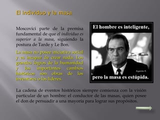 Moscovici parte de la premisa
fundamental de que el individuo es
superior a la masa, siguiendo la
postura de Tarde y Le Bon.
La masa no posee iniciativa socialLa masa no posee iniciativa social
y es incapaz de crear nada. Losy es incapaz de crear nada. Los
grandes logros de la humanidadgrandes logros de la humanidad
y los importantes cambiosy los importantes cambios
históricos son obras de loshistóricos son obras de los
inventores o los líderes.inventores o los líderes.
La cadena de eventos históricos siempre comienza con la visión
particular de un hombre: el conductor de las masas, quien posee
el don de persuadir a una mayoría para lograr sus propósitos.
El individuo y la masaEl individuo y la masa
 