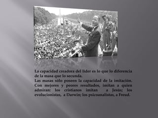 La capacidad creadora del líder es lo que lo diferencia
de la masa que lo secunda.
Las masas sólo poseen la capacidad de la imitación.
Con mejores y peores resultados, imitan a quien
admiran: los cristianos imitan a Jesús; los
evolucionistas, a Darwin; los psicoanalistas, a Freud.
 