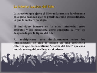 La interiorización del líderLa interiorización del líder
La atracción que ejerce el líder en la masa se fundamenta
en alguna cualidad que es percibida como extraordinaria,
lo que le confiere prestigio.
El individuo inmerso en la masa interioriza estos
atributos y los manifiesta como conducta; su “yo” es
desplazado por la figura del líder.
Al multiplicarse este desplazamiento entre los
influenciados, se crea la ilusión de una conciencia
colectiva que es, en realidad, “el alma del líder” que cada
uno de sus seguidores lleva en sí mismo.
 