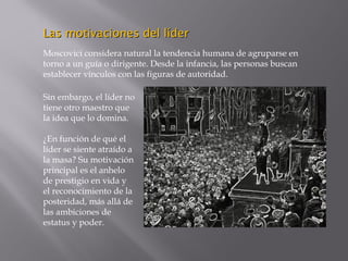 Las motivaciones del líderLas motivaciones del líder
Moscovici considera natural la tendencia humana de agruparse en
torno a un guía o dirigente. Desde la infancia, las personas buscan
establecer vínculos con las figuras de autoridad.
Sin embargo, el líder no
tiene otro maestro que
la idea que lo domina.
¿En función de qué el
líder se siente atraído a
la masa? Su motivación
principal es el anhelo
de prestigio en vida y
el reconocimiento de la
posteridad, más allá de
las ambiciones de
estatus y poder.
 