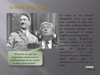 La tiranía de las masasLa tiranía de las masas
La masa es un animalLa masa es un animal
despótico. Una vez quedespótico. Una vez que
han asumido la idea fijahan asumido la idea fija
del líder, podrán imponerdel líder, podrán imponer
su voluntad aunque estasu voluntad aunque esta
sea irracional o tengasea irracional o tenga
implicaciones funestas.implicaciones funestas.
Julio César, Napoleón,Julio César, Napoleón,
Franco, Hitler o GandhiFranco, Hitler o Gandhi
fueron capaces de hacerfueron capaces de hacer
que las masas seque las masas se
sometieran a sussometieran a sus
designios para dominar adesignios para dominar a
otras masas que nootras masas que no
compartían la visión de sucompartían la visión de su
líder.líder.
“El hecho de que los
regímenes totalitarios se
fundamenten en las masas
es muy preocupante.”
 