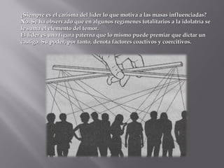 ¿Siempre es el carisma del líder lo que motiva a las masas influenciadas?¿Siempre es el carisma del líder lo que motiva a las masas influenciadas?
No. Se ha observado que en algunos regímenes totalitarios a la idolatría seNo. Se ha observado que en algunos regímenes totalitarios a la idolatría se
le suma el elemento del temor.le suma el elemento del temor.
El líder es una figura paterna que lo mismo puede premiar que dictar unEl líder es una figura paterna que lo mismo puede premiar que dictar un
castigo. Su poder, por tanto, denota factores coactivos y coercitivos.castigo. Su poder, por tanto, denota factores coactivos y coercitivos.
 