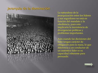 La naturaleza de la
jerarquización entre los lideres
y sus seguidores no está en
función del mandato y la
obediencia, pues esto
implicaría la inexistencia de
divergencias políticas y
problemas importantes.
Aún cuando las decisiones del
líder tengan carácter de
obligación para la masa, lo que
diferencia a un conductor de
un auténtico líder es su
capacidad inherente para
persuadir.
Jerarquía de la dominaciónJerarquía de la dominación
 