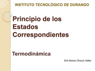 INSTITUTO TECNOLÓGICO DE DURANGO



Principio de los
Estados
Correspondientes

Termodinámica
                     Erik Alonso Orozco Valles
 