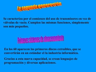La segunda generación Primeros sistemas de almacenamiento Se caracteriza por el comienzo del uso de transmisores en vez de válvulas de vacío. Cumplen las mismas funciones, simplemente son más pequeños. En los 60 aparecen los primeros discos extraíbles, que se convertirán en un estándar el la industria informática.  Gracias a esta nueva capacidad, se crean lenguajes de programación y diversas aplicaciones. 