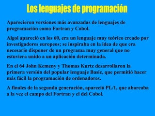 Los lenguajes de programación Aparecieron versiones más avanzadas de lenguajes de programación como Fortran y Cobol. Algol apareció en los 60, era un lenguaje muy teórico creado por investigadores europeos; se inspiraba en la idea de que era necesario disponer de un programa muy general que no estuviera unido a un aplicación determinada. En el 64 John Kemeny y Thomas Kurtz desarrollaron la primera versión del popular lenguaje Basic, que permitió hacer más fácil la programación de ordenadores. A finales de la segunda generación, apareció PL/1, que abarcaba a la vez el campo del Fortran y el del Cobol. 