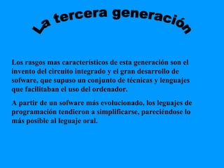 La tercera generación Los rasgos mas característicos de esta generación son el invento del circuito integrado y el gran desarrollo de sofware, que supuso un conjunto de técnicas y lenguajes que facilitaban el uso del ordenador. A partir de un sofware más evolucionado, los leguajes de programación tendieron a simplificarse, pareciéndose lo más posible al leguaje oral. 