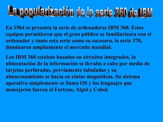 La popularización de la serie 360 de IBM En 1964 se presenta la serie de ordenadores IBM 360. Estos equipos permitieron que el gran público se familiarizara con el ordenador y tanto esta serie como su sucesora, la serie 370, dominaron ampliamente el mercado mundial. Los IBM 360 estaban basados en circuitos integrados, la alimentación de la información se llevaba a cabo por medio de tarjetas perforadas, previamente tabuladas y su almacenamiento se hacía en cintas magnéticas. Su sistema operativo simplemente se llama OS y los lenguajes que manejaron fueron el Fortran, Algol y Cobol. 
