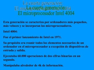 La cuarta generación: El microprocesador Intel 4004 Esta generación se caracteriza por ordenadores más pequeños, más veloces y se incorporan los microprocesadores. Intel 4004: Fue el primer lanzamiento de Intel en 1971. Su propósito era reunir todos los elementos necesarios de un ordenador en el microprocesador a excepción de dispositivos de entrada y salida. Ejecutaba 60.000 operaciones de dos cifras binarias en un segundo. Manipulaba alrededor de 4k de información. 