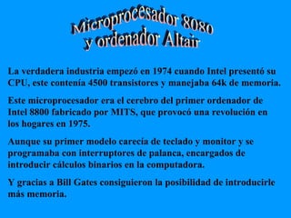 Microprocesador 8080 y ordenador Altair La verdadera industria empezó en 1974 cuando Intel presentó su CPU, este contenía 4500 transistores y manejaba 64k de memoria. Este microprocesador era el cerebro del primer ordenador de Intel 8800 fabricado por MITS, que provocó una revolución en los hogares en 1975. Aunque su primer modelo carecía de teclado y monitor y se programaba con interruptores de palanca, encargados de introducir cálculos binarios en la computadora. Y gracias a Bill Gates consiguieron la posibilidad de introducirle  más memoria. 
