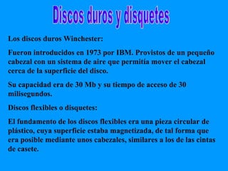 Discos duros y disquetes Los discos duros Winchester: Fueron introducidos en 1973 por IBM. Provistos de un pequeño cabezal con un sistema de aire que permitía mover el cabezal cerca de la superficie del disco. Su capacidad era de 30 Mb y su tiempo de acceso de 30 milisegundos. Discos flexibles o disquetes: El fundamento de los discos flexibles era una pieza circular de plástico, cuya superficie estaba magnetizada, de tal forma que era posible mediante unos cabezales, similares a los de las cintas de casete. 