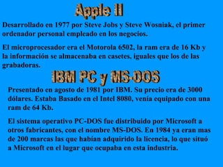 Apple II IBM PC y MS-DOS Desarrollado en 1977 por Steve Jobs y Steve Wosniak, el primer ordenador personal empleado en los negocios. El microprocesador era el Motorola 6502, la ram era de 16 Kb y la información se almacenaba en casetes, iguales que los de las grabadoras. Presentado en agosto de 1981 por IBM. Su precio era de 3000 dólares. Estaba Basado en el Intel 8080, venía equipado con una ram de 64 Kb. El sistema operativo PC-DOS fue distribuido por Microsoft a otros fabricantes, con el nombre MS-DOS. En 1984 ya eran mas de 200 marcas las que habían adquirido la licencia, lo que situó a Microsoft en el lugar que ocupaba en esta industria. 