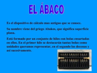 EL ÁBACO Es el dispositivo de cálculo mas antiguo que se conoce. Su nombre viene del griego Abakos, que significa superficie plana. Está formado por un conjunto de hilos con bolas ensartadas en ellos. En el primer hilo se destacarán tantas bolas como unidades queramos representar, en el segundo las decenas y así sucesivamente. 