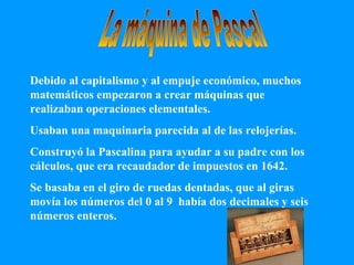 La máquina de Pascal Debido al capitalismo y al empuje económico, muchos matemáticos empezaron a crear máquinas que realizaban operaciones elementales. Usaban una maquinaria parecida al de las relojerías. Construyó la Pascalina para ayudar a su padre con los cálculos, que era recaudador de impuestos en 1642. Se basaba en el giro de ruedas dentadas, que al giras movía los números del 0 al 9  había dos decimales y seis números enteros. 
