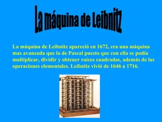 La máquina de Leibnitz apareció en 1672, era una máquina mas avanzada que la de Pascal puesto que con ella se podía multiplicar, dividir y obtener raíces cuadradas, además de las operaciones elementales. Leibnitz vivió de 1646 a 1716. La máquina de Leibnitz 