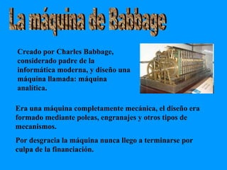 La máquina de Babbage Creado por Charles Babbage, considerado padre de la informática moderna, y diseño una máquina llamada: máquina analítica. Era una máquina completamente mecánica, el diseño era formado mediante poleas, engranajes y otros tipos de mecanismos.  Por desgracia la máquina nunca llego a terminarse por culpa de la financiación. 
