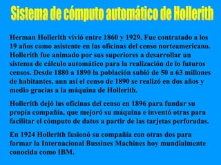 Sistema de cómputo automático de Hollerith Herman Hollerith vivió entre 1860 y 1929. Fue contratado a los 19 años como asistente en las oficinas del censo norteamericano. Hollerith fue animado por sus superiores a desarrollar un sistema de cálculo automático para la realización de lo futuros censos. Desde 1880 a 1890 la población subió de 50 a 63 millones de habitantes, aun así el censo de 1890 se realizó en dos años y medio gracias a la máquina de Hollerith. Hollerith dejó las oficinas del censo en 1896 para fundar su propia compañía, que mejoró su máquina e inventó otras para facilitar el cómputo de datos a partir de las tarjetas perforadas. En 1924 Hollerith fusionó su compañía con otras dos para formar la Internacional Bussines Machines hoy mundialmente conocida como IBM.  
