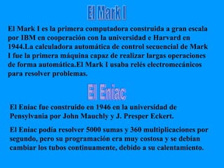El Mark I El Eniac El Mark I es la primera computadora construida a gran escala por IBM en cooperación con la universidad e Harvard en 1944.La calculadora automática de control secuencial de Mark I fue la primera máquina capaz de realizar largas operaciones de forma automática.El Mark I usaba relés electromecánicos para resolver problemas. El Eniac fue construido en 1946 en la universidad de Pensylvania por John Mauchly y J. Presper Eckert. El Eniac podía resolver 5000 sumas y 360 multiplicaciones por segundo, pero su programación era muy costosa y se debían cambiar los tubos continuamente, debido a su calentamiento. 