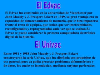 El Edvac El Univac El Edvac fue construido en la universidad de Manchester por John Maucly y J. Prespert Eckert en 1949, su gran ventaja era su capacidad de almacenamiento de memoria, que le hizo imponerse frente al resto de equipos, que tenían que ser intercambiados, reconfigurados y reprogramados cada vez que se usaban.El Edvac se puede considerar la primera computadora electrónica digital de la historia. Entre 1951 y 1958 John Maucly y J. Prespert Eckert construyeron la serie Univac, que fue diseñada con propósitos de uso general, pues ya podía procesar problemas alfanuméricos y de datos, los cuales se introducían, mediante tarjetas perforadas. 