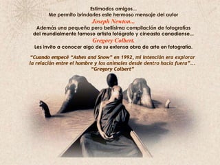 Estimados amigos...                                                                                                                   Me permito brindarles este hermoso mensaje del autor Joseph Newton...Además una pequeña pero bellísima compilación de fotografías                               del mundialmente famoso artista fotógrafo y cineasta canadiense...  Gregory Colbert.Les invito a conocer algo de su extensa obra de arte en fotografía.“Cuando empecé “Ashes and Snow” en 1992, mi intención era explorar                    la relación entre el hombre y los animales desde dentro hacia fuera”...“Gregory Colbert”