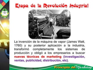 La invención de la máquina de vapor (James Watt,
1760) y su posterior aplicación a la industria,
transformó completamente los sistemas de
producción y obligó a los empresarios a buscar
nuevas técnicas de marketing (investigación,
ventas, publicidad, distribución, etc).
 