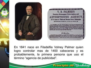 En 1841 nace en Filadelfia Volney Palmer quien
logro controlar mas de 1400 cabeceras y es
probablemente, la primera persona que uso el
término “agencia de publicidad”.
 