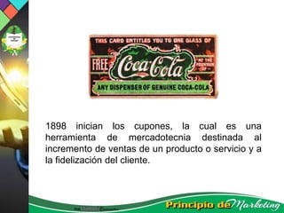 1898 inician los cupones, la cual es una
herramienta de mercadotecnia destinada al
incremento de ventas de un producto o servicio y a
la fidelización del cliente.
 