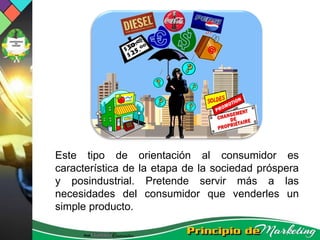 Este tipo de orientación al consumidor es
característica de la etapa de la sociedad próspera
y posindustrial. Pretende servir más a las
necesidades del consumidor que venderles un
simple producto.
 
