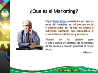 ¿Que es el Marketing?
Según Philip Kotler (considerado por algunos
padre del marketing) es «el proceso social
y administrativo por el que los grupos e
individuos satisfacen sus necesidades al
crear e intercambiar bienes y servicios».
También se ha definido como
el arte o ciencia de satisfacer las necesidades
de los clientes y obtener ganancias al mismo
tiempo.
Wikipedia…
 