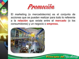 El marketing (o mercadotecnia) es el conjunto de
acciones que se pueden realizar para todo lo referente
a la relación que existe entre el mercado (o los
consumidores) y un negocio o empresa.
 